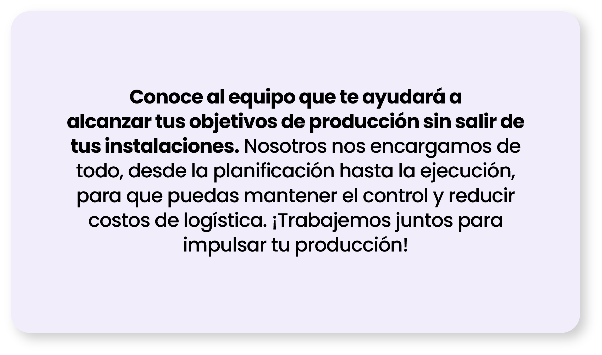 Conoce al equipo que te ayudará a alcanzar tus objetivos de producción sin salir de tus instalaciones. Nosotros nos encargamos de todo, desde la planificación hasta la ejecución, para que puedas mantener el control y reducir costos de logística. ¡Trabajemos juntos para impulsar tu producción!